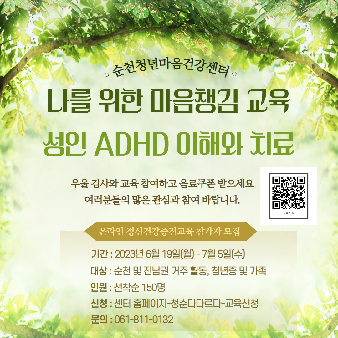 순천청년마음건강센터에서
마음챙김(성인 ADHD 이해와 치료) 교육과
정신건강 인식개선 이벤트를 준비했어요 

 마음챙김(성인 ADHD 이해와 치료) 정신건강증진교육
 교육기간: 2023. 6. 19.(월) ~ 7. 15.(수)
 교육대상: 순천 및 전남 거주·활동하는 청년층(만 18~39세) 및 가족
 교육인원: 선착순 150명
 교육내용: 성인 ADHD 이해와 치료
  참가비 무료 및 교육 수료(25분), 우울 검사, 설문지 참여 후 음료 쿠폰 제공

 마음도 시원하링 정신건강 인식개선 이벤트
 기간: 2023. 6. 19.(월) ~ 7. 9.(일)
 대상: 순천 및 전남 거주·활동하는 청년층(만 18~39세) 및 가족
 인원: 선착순 123명
 내용: 여름나기 정신건강 댓글 릴레이 및 자가 검진(우울증, 스트레스) 참여
  이벤트 및 친구와 함께 자가 검진 참여 후 스타벅스 음료(기프티콘) 제공