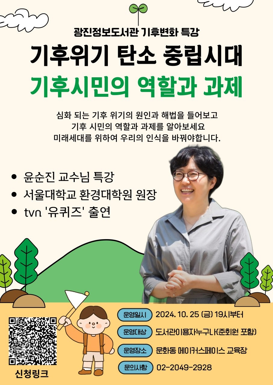 광진정보도서관 기후 변화 특강 기후 위기 탄소 중립시대, 기후 시민의 역할과 과제 심화되는 기후 위기의 원인과 해법을 들어보고 기후 시민의 역할과 과제를 알아보세요 미래세대를 위하여 우리의 인식을 바꿔야 합니다. 윤순진 교수님 특강, 서울대학교 환경대학원 원장, tvn 유퀴즈 출연 운영일시 2024.10.25(금) 19시부터 신청대상 도서관이용자 누구나(준회원포함) 운영장소 광진정보도서관 영화음악 감상실 문의사항 02-2049-2928