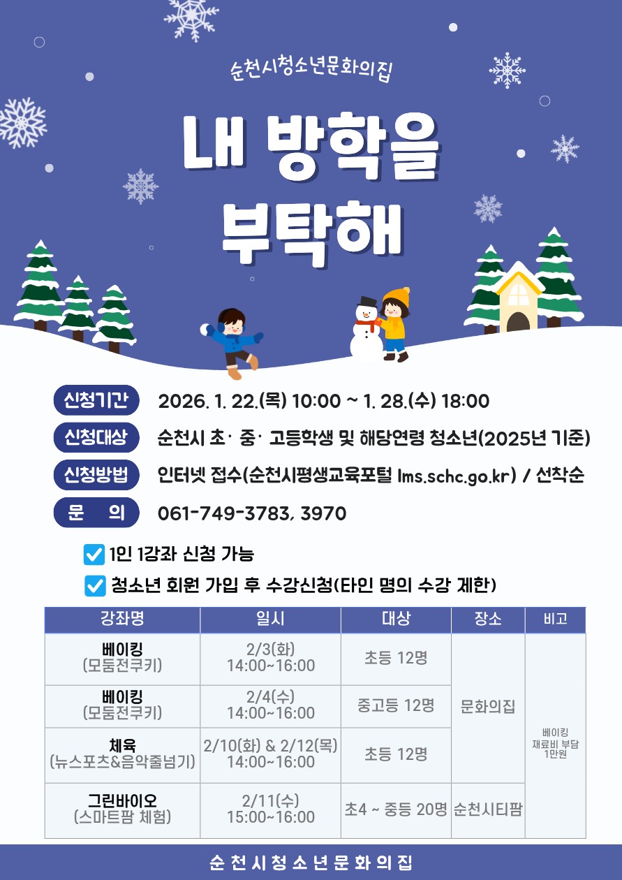❄  내 방학을 부탁해!
2026 겨울방학, 청소년문화의집 특강 모집
​
겨울방학, 집에만 있기 아쉽다면?
배움도 재미도 챙길 수 있는
방학 맞춤 체험 프로그램이 찾아왔어요!
​
순천시청소년문화의집에서
2026 겨울방학 특강 프로그램
참여 청소년을 모집합니다
​
  베이킹부터 ⚽ 체육,   스마트팜 체험까지
​
아이들이 직접 만들고, 움직이고,
경험하는 프로그램으로 준비했어요
​
 

  모집 안내
​
  신청기간
2026. 1. 22.(목) 10:00 ~ 1. 28.(수) 18:00
​
  신청대상
순천시 초·중·고등학생
해당 연령 청소년 (2025년 기준)
​
  신청방법
인터넷 접수 : 순천시 평생교육포털
https://lms.schc.go.kr
선착순 모집
​
  문 의
청소년문화의집
061 749 3783 / 3970

 

  겨울방학 특강 프로그램 소개
​
  베이킹 체험 (모듬 쿠키 만들기)
✅ 2.3.(화) 14:00~16:00
대상 : 초등 12명
장소 : 순천시청소년문화의집
​
✅ 2.4.(수) 14:00~16:00
대상 : 중·고등학생 12명
장소 : 순천시청소년문화의집
재료비 1만원 별도
​
⚽ 체육 프로그램
뉴스포츠 & 음악줄넘기
2.10.(화), 2.12.(목) 14:00~16:00
대상 : 초등학생 12명
장소 : 순천시 청소년문화의집
​
​
  그린바이오 체험
스마트팜 체험
2.11.(수) 15:00~16:00
대상 : 초4 ~ 중등 청소년 20명
장소 : 순천시티팜(순천시 역전광장3길 54 1층)

 
​
  방학은 쉬는 시간이기도 하지만,
새로운 관심사를 발견하는
소중한 성장의 시간이기도 합니다
​
  내 방학을 부탁해!
2026 겨울방학 특강 프로그램으로
아이들의 방학을 더 특별하게 만들어 주세요