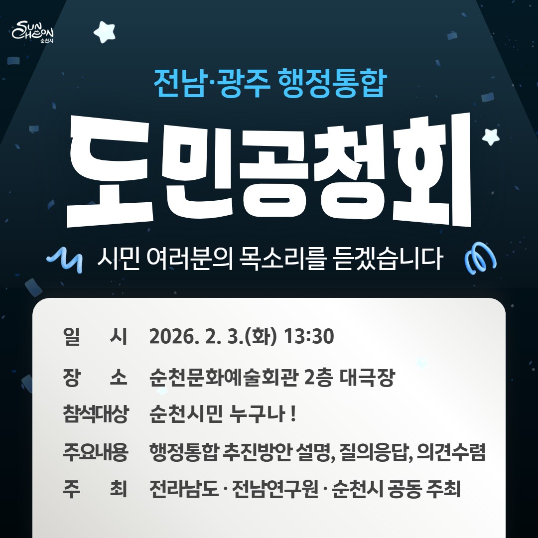 전남·광주 행정통합 도민 공청회
여러분의 목소리를 내어주세요  

전남과 광주가 하나의 행정체계로 나아가는
전남·광주 행정통합
​
이 큰 변화의 방향을
순천시민과 함께 논의하는 공식적인 자리 !
​
도민 공청회가 순천에서 열립니다  

​
  전남·광주 행정통합 도민 공청회

  일 시
2026. 2. 3.(화) 13:30
​
​
  장 소
순천문화예술회관 대극장
전라남도 순천시 삼산로 16
​
 ‍♀  참 여
순천시민 누구나 참여 가능
​
​
전남광주 행정통합에 관심 있는 시민이라면
누구나 자유롭게 참석하실 수 있습니다
​
​ 

순천시는
행정통합이라는 큰 변화 앞에서
시민의 의견을 가장 먼저 듣는 것을
가장 중요하게 생각하며
​
차분하지만 깊이 있는
소통의 자리를 마련해 왔습니다

1월 28일, 순천에서
먼저 열린 시민 공청회

순천문화예술회관에서는
전남·광주 행정통합을 주제로 한
순천시 자체 시민 공청회가 열렸습니다
​
이날 공청회에는
행정통합이 어떻게 진행되고 있는지,
통합이 이뤄질 경우 어떤 변화가 예상되는지,
그리고 순천의 미래에 어떤 의미를 갖는지에 대해
시민과 함께 공유하고 이야기하는 시간이 이어졌습니다
​
무엇보다 인상 깊었던 점은
정말 많은 시민들께서 자리를
함께해 주셨다는 것입니다

순천이 나아가야 할 방향을 고민하며
각자의 생각을 이야기해 주신
시민 한 분 한 분의 목소리는
그 자체로 큰 힘이 되었습니다  
​
​ 

전남·광주 행정통합은
행정구역의 변화에 그치지 않고

✔ 지역의 미래
✔ 생활권과 행정서비스
✔ 균형발전과 경쟁력

모두와 연결된 중요한 사안입니다
​
그래서 이번 공청회는
순천민의 목소리가 중심이 되는 자리입니다
​
​ 

  왜 시민 공청회가 중요할까요?

행정통합으로
​
✔ 우리 생활에 어떤 변화가 생길지
✔ 순천의 위상과 역할은 어떻게 달라질지
✔ 지역 간 격차는 어떻게 해소할지
​
이 모든 질문에 대한 답은
시민의 경험과 생각에서 시작됩니다
​
공청회는
의견을 듣는 자리가 아니라
의견을 남기는 자리입니다  
​
​ 

순천의 미래, 시민의 힘으로
​
순천의 내일은
누군가 대신 결정해 주는 것이 아니라
시민 한 사람 한 사람의 참여로 만들어집니다
​
이미 시작된 시민의 목소리,
이제 더 많은 의견이 모일 차례입니다
​
꼭 참석하셔서
순천 시민의 생각과 바람을 직접 들려주세요
​
우리의 목소리가 모일수록
순천은 더 단단해질 수 있습니다
​
​