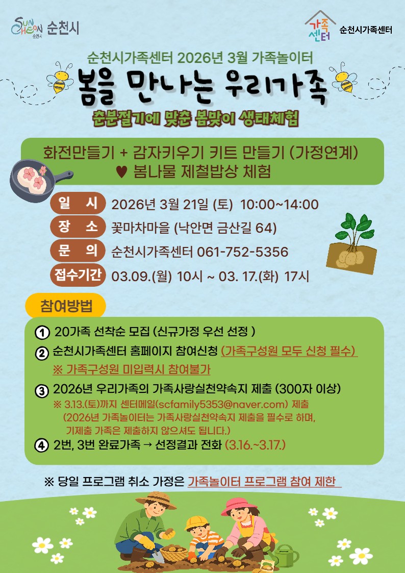 봄을 만나는 우리 가족
<순천시가족센터 3월 가족놀이터 참여가족 모집>

따뜻한 봄바람이 불어오는 3월,
가족과 함께 자연 속에서 특별한 시간을 보내고 싶다면?

순천시가족센터에서 준비한 3월 가족놀이터 프로그램
「봄을 만나는 우리 가족」이 여러분을 기다립니다.

춘분절기에 맞춰 진행되는 이번 프로그램은
봄의 생태를 직접 체험하고
가족과 함께 자연을 느껴보는 체험형 가족 프로그램입니다.

  봄맞이 생태체험 프로그램
이번 가족놀이터에서는 자연과 함께하는 다양한 활동이 준비되어 있습니다.

  화전 만들기 체험
  감자 키우기 키트 만들기 (가정 연계 활동)
  봄나물 제철 밥상 체험
아이들과 함께 계절의 변화를 배우고
자연의 소중함을 느낄 수 있는 시간이 될 것입니다.

  프로그램 안내

  일시 : 2026. 3. 21.(토) 10:00 ~ 14:00

  장소 : 꽃마차마을(순천시 낙안면 금산길 64)

 ‍ ‍  모집 인원 : 20가족 선착순 모집
※ 신규 가족 우선 선정

  접수 기간
2026. 3. 9.(월) 10:00 ~ 3월 17일(화) 17:00

  신청 방법
1 ⃣ 순천시가족센터 홈페이지 참여 신청

※ 가족 구성원 모두 신청 필수

2 ⃣ 우리 가족 가족사랑 실천약속지 제출
(300자 이상 작성)

  제출 이메일 : scfamily5353@naver.com

  제출 마감 : 2026. 3. 13.(금)
※ 가족 구성원 미입력 시 참여 불가

  선정 안내
✔ 약속지 제출 완료 가족 대상 선정
✔ 선정 결과 개별 연락

  안내 기간 : 2026. 3. 16. ~ 3.17.

✨당일 프로그램 취소 가정은 가족놀이터 프로그램에 참여를 제한합니다

  문의 : 순천시가족센터  ☎ 061 752 5356

  자연 속에서 더 가까워지는 가족 !!
아이들과 함께 자연을 배우고 가족이 함께 추억을 만드는 시간.

「봄을 만나는 우리 가족」 프로그램에서 따뜻한 봄날의 특별한 하루를 보내보세요.
순천시가족센터 3월 가족놀이터 프로그램에 많은 관심과 참여 바랍니다.