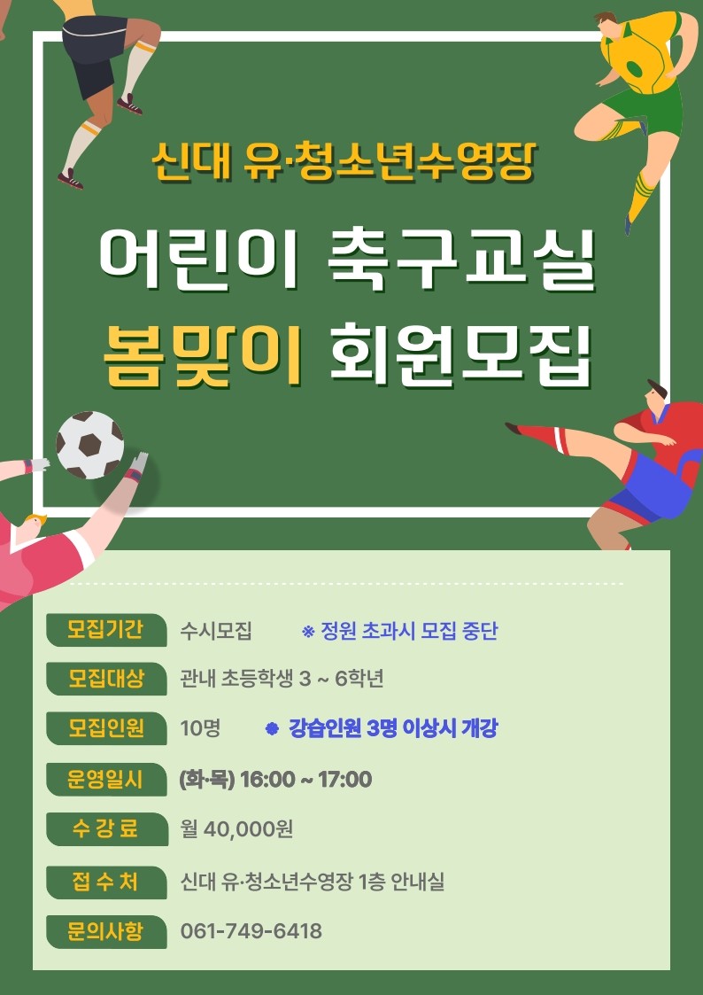 새학기 시작! ​어린이 축구교실로
건강한 학교생활 준비하세요 ⚽
3월, 새 학기가 시작되었습니다  ‍♀ 
​
새로운 친구들과 새로운 생활이 시작되는 만큼
아이들의 에너지도 가득한 시기인데요
​
이럴 때일수록
아이들이 마음껏 뛰어놀며 체력을 기를 수 있는
활동이 중요합니다
​
신대 유·청소년수영장에서는
초등학생 아이들이 즐겁게 운동하며
건강한 생활 습관을 만들 수 있도록
어린이 축구교실 회원을 모집하고 있습니다

 
​
  어린이 축구교실 모집 안내

  모집대상
관내 초등학생 3학년 ~ 6학년
​
​  모집인원
10명
​
  모집기간
2026. 3. 9.(월) ~ 선착순 마감
​
​⚽ 모집시간
(화·목) 16:00 ~ 17:00
※ 한시간 교육 진행
​
  수강료
월 40,000원
​
 

  접수 안내

  접수처
신대 유·청소년수영장
1층 안내실
​
※ 모집 인원 충원 시 마감될 수 있습니다
​
 
​
❓ 축구가 아이들에게 좋은 이유
⚽ 체력과 근력을 키우는 운동
⚽ 협동심과 사회성을 기르는 활동
⚽ 스트레스 해소와 자신감 향상
​
아이들이 친구들과 함께 뛰어놀며
즐겁게 운동할 수 있는 프로그램입니다
​

☎  문 의
순천시 신대 유·청소년수영장
☎ 061 749 6418
​
 
​
새학기를 맞아
우리 아이에게
건강한 운동 습관을 선물해 보세요
​

신대 유·청소년수영장 어린이 축구교실에
많은 관심과 참여 바랍니다
​