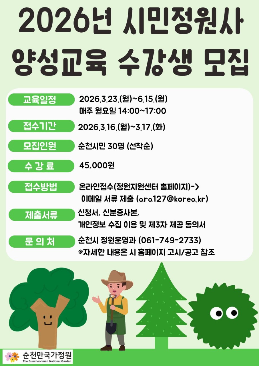 2026 순천시 시민정원사
양성교육 수강생 모집
정원을 가꾸는 시민이 되는 첫걸음
​
정원을 사랑하는 시민이라면 주목  
​
순천시는
시민의 생활 속 정원문화 확산과
정원 분야 활동가 양성을 위해
2026년 시민정원사 양성교육 교육생을 모집합니다
​
​
정원에 관심 있는 시민이라면
누구나 도전할 수 있는 정원 입문 교육 과정입니다
​
 

 ‍  모집 안내

  모집인원
순천시민 30명
※ 온라인 접수 선착순
​
​
  접수기간
2026. 3. 16.(월) 09:00
~ 3. 17.(화) 18:00
​
​
  접수방법
온라인 접수
  https://scbay.suncheon.go.kr/gdcenter
순천시 정원지원센터 홈페이지 접속
→ 신청·예약 클릭
→ 정원교육 예약
→ 과정명 선택
→ 휴대폰 인증 또는 I PIN 로그인 후 신청
​
※ 시스템 접수 후 제출서류를 전자우편으로 제출


 지원자격
모집 공고일 기준
순천시에 주민등록이 되어 있는 시민

  제출서류
  수강신청서 및 개인정보 수집·이용 동의서 1부
  주민등록등본 1부
※ 2026. 3. 1. 이후 발급분
  제출 이메일
ara127@korea.kr

 

 ‍  교육 안내

  교육기간
2026. 3. 23.(월) ~ 6. 15.(월)
​
⏰ 교육시간
14:00 ~ 17:00
​
  교육과정
총 36시간 (12주 과정)
주 1회 / 3시간
​
  교육장소
순천시 정원지원센터 강의실 및 실습장
(순천시 국가정원1호길 162 11)​
​
  교육내용
일반 시민 대상
정원사 입문 맞춤형 교육
​
  수강료
1인 45,000원

 

  최종 합격자 발표
  2026. 3. 18.(수)
※ 개별 문자 안내 예정
​
 

정원을 가꾸는 즐거움,
그리고 정원도시 순천을 함께 만들어갈 기회  
​
정원에 관심 있는 시민 여러분의
많은 참여 바랍니다
​
​