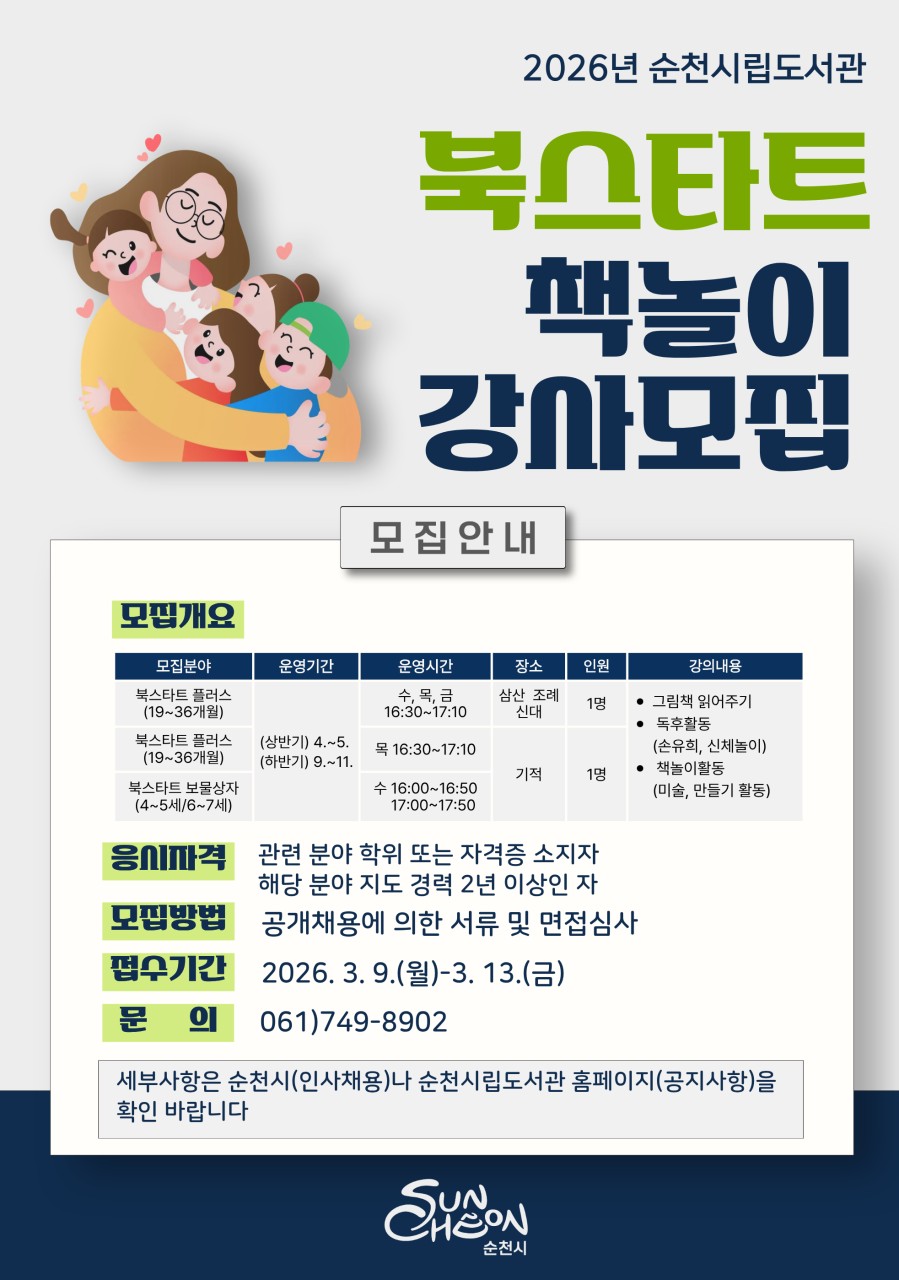 2026 순천시립도서관 북스타트 책놀이 강사 모집
​

아이와 책이 만나는 즐거운 시간, 북스타트 책놀이 프로그램을 함께 이끌어갈
강사를 모집합니다.
​
순천시립도서관에서는
영유아와 어린이가 책과 친해질 수 있도록
다양한 북스타트 프로그램을 운영하고 있습니다.
​
아이들의 상상력과 독서습관을 키워줄
열정 있는 강사 여러분의 많은 지원을 바랍니다.
​
 ‍  모집 안내
  접수기간 : 2026. 3.9.(월) ~ 3. 13.(금)
​
  모집 분야
  북스타트 플러스 (19~36개월)
  북스타트 보물상자 (4~5세 / 6~7세)
​
  모집 방법 : 공개채용에 의한 서류 및 면접 심사
​
  응시 자격
다음 조건 중 해당되는 분이라면 지원 가능합니다.
✔ 관련 분야 학위 또는 자격증 소지자
✔ 해당 분야 지도 경력 2년 이상
​
  북스타트 강사 활동내용

  운영기간 : 상반기 : 4월 ~ 5월 / 하반기 : 9월 ~ 11월
​
  운영시간  
✔ 수 · 목 · 금
16:30 ~ 17:10
✔ 목
16:30 ~ 17:10
✔ 수
16:00 ~ 16:50
17:00 ~ 17:50
​
  운영 장소 : 삼산 · 조례 · 신대 · 기적 도서관
​
  운영내용
  그림책 읽어주기
  독후활동 (손유희, 신체놀이)
  책놀이 활동 (미술, 만들기 등) 등
​
  문의 : 순천시립도서관 ☎ 061 749 8902
​
※ 세부사항은 순천시(인사채용) 또는
순천시립도서관 홈페이지 공지사항을
확인하시기 바랍니다.  
http://www.suncheon.go.kr/kr/news/0005/?mode=view&seq=61245
​
  아이와 책을 이어주는 소중한 시간
아이들이 책과 친해지는 첫 순간, 그 시작을 함께 만들어가는 북스타트 프로그램.
아이들의 독서 습관 형성과 책놀이 교육에 관심 있는 분들의
참여를 기다립니다.