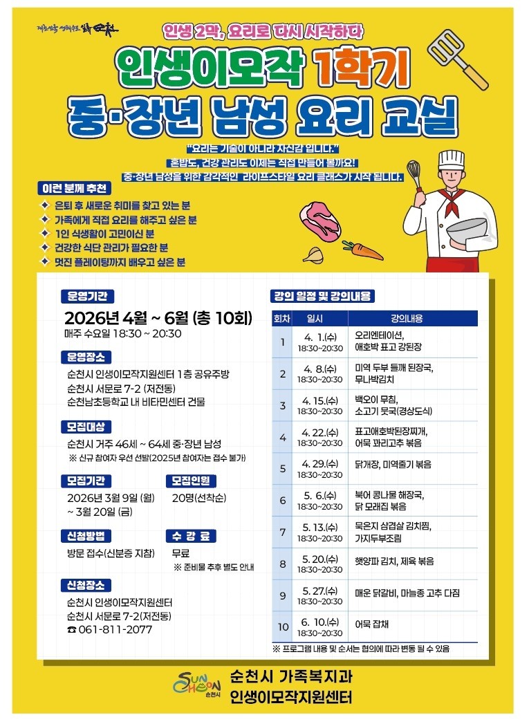 요리로 배우는 즐거운 인생 2막
중·장년 남성 요리교실 수강생 모집


요리를 통해 새로운 취미를 만들고
건강한 식생활을 배워보는 시간!

순천시에서는
중·장년 남성의 건강한 생활과
활기찬 인생 2막 준비를 위해
「2026년 인생이모작 중·장년 남성 요리교실」
수강생을 모집합니다
​
​
요리를 처음 시작하는 분도
부담 없이 참여할 수 있는 프로그램이니
관심 있는 분들의 많은 신청 바랍니다  ‍ 

 
​
  모집 안내
​
  모집기간
2026. 3. 9.(월) ~ 3. 20.(금)
※ 선착순 모집
​
​
  모집인원
20명
​
​
  참여대상
순천시 거주 46세 ~ 64세 중·장년 남성
※ 2025년 참여자는 신청 불가
​
​
  수강료
무료
※ 준비물은 추후 안내
​
 

 ‍  프로그램 운영 안내

  운영기간
2026. 4. 1.(수) ~ 6. 10.(수)
​
​
  운영횟수
총 10회
​
​
⏰ 운영시간
매주 수요일
18:30 ~ 20:30 (2시간)

  운영 장소
  비타민센터 1층 공유주방
순천시 서문로 7 2

 

  신청 방법

✔ 방문 접수 (신분증 지참)
​
  접수처
순천시 인생이모작지원센터
순천시 서문로 7 2, 비타민센터 2층
​
​
☎  문 의
☎ 061 811 2077
​
 

요리를 통해
새로운 취미를 만들고
건강한 식생활과
즐거운 일상을 만들어 보세요
​
중·장년 남성분들의
많은 관심과 참여 바랍니다