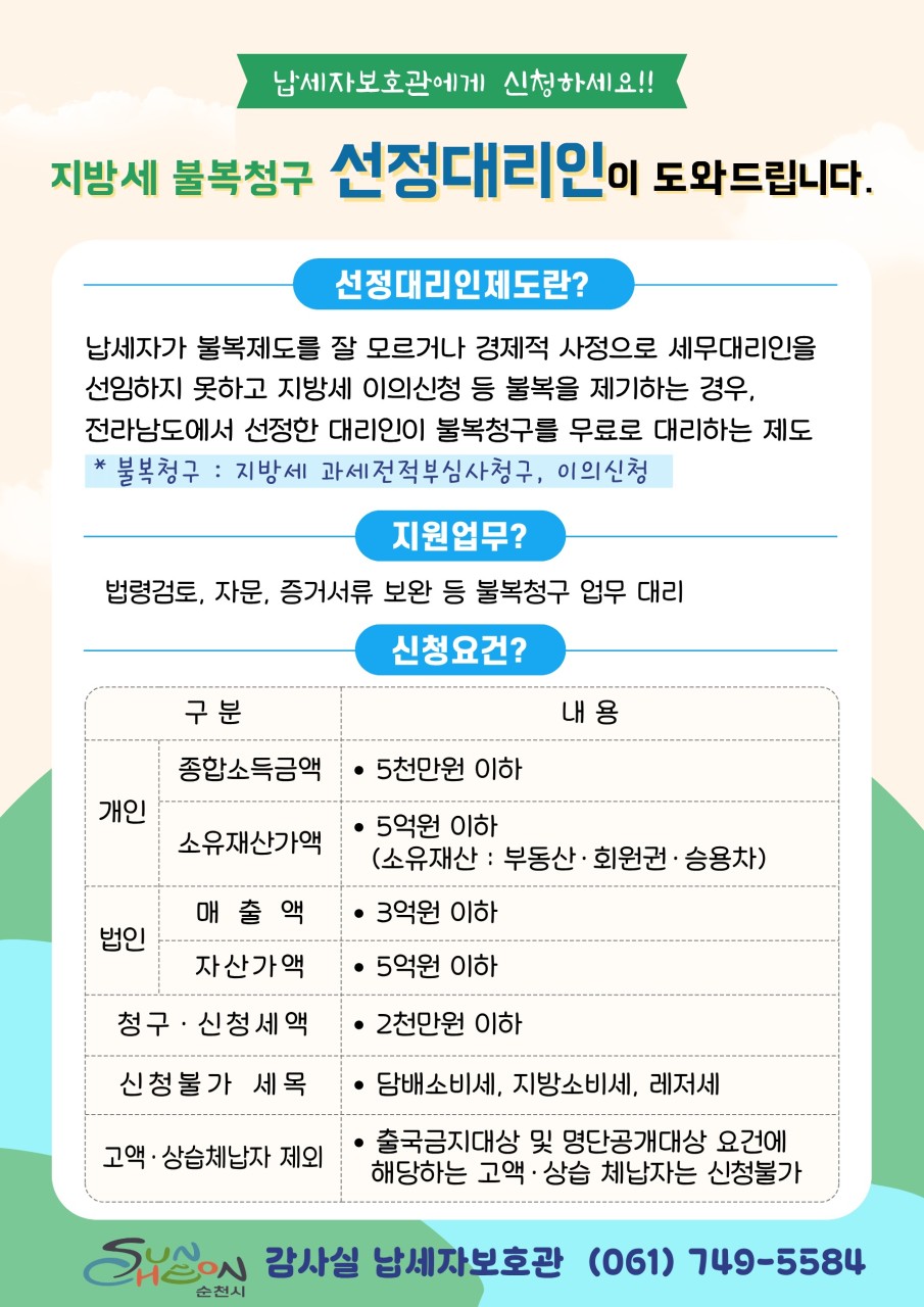 지방세 불복청구
선정대리인이 도와드립니다!
  지방세 불복청구, 혼자 고민하지 마세요
​
​
순천시 지방세 선정대리인 제도 안내
​
​
세금 관련 문제를 해결하는
과정이 어렵게 느껴질 때가 있습니다
​
특히 지방세 부과에 대해 이의가 있을 경우
절차나 방법을 잘 몰라 어려움을 겪는 분들도 많습니다
​
이럴 때 도움을 받을 수 있는 제도가
바로 지방세 선정대리인 제도입니다
​
경제적인 사정 등으로 세무대리인을
선임하기 어려운 납세자를 위해
전라남도에서 선정한 전문가가
지방세 불복청구 절차를 무료로 지원해 드립니다
​
​
세금 문제로 고민이 있다면
선정대리인 제도를 활용해 보세요

 
​
  지방세 선정대리인 제도란?

납세자가 지방세 불복제도를 잘 모르거나
경제적 사정으로 세무대리인을 선임하기 어려운 경우
​
전라남도에서 선정한 전문 대리인이
불복청구 절차를 무료로 지원하는 제도입니다
​
✔ 지방세 과세전적부심사청구
✔ 지방세 이의신청
위와 같은 지방세 불복 절차를 대리 지원합니다
​
​
 ‍⚖  지원 내용
선정대리인은 다음과 같은 업무를 지원합니다
​
✔ 법령 검토 및 상담
✔ 불복청구 관련 자문
✔ 증빙자료 준비 및 보완
✔ 불복청구 절차 대리 진행
​
납세자의 권익을 보호하고
정당한 권리를 행사할 수 있도록 도움을 드립니다
​
​
  신청 대상
다음 조건을 충족하는 납세자라면 신청할 수 있습니다
​
개인
✔ 종합소득금액 5천만 원 이하
✔ 소유재산가액 5억 원 이하
​
법인
✔ 매출액 3억 원 이하
✔ 자산가액 5억 원 이하
​
공통 요건
✔ 청구·신청 세액 2천만 원 이하
​
​
⚠  신청 제외 대상
다음 세목은 신청이 불가능합니다
​
❌ 담배소비세
❌ 지방소비세
❌ 레저세
​
또한
출국금지 대상 또는 명단공개 대상에 해당하는
고액·상습 체납자는 신청할 수 없습니다
​
​
  문 의
순천시 감사실 납세자보호관
☎ 061 749 5584

 

  납세자의 권리를 지켜드립니다
​
지방세와 관련해 억울한 상황이 발생했을 때
혼자 해결하려고 고민하지 마세요
​
​
순천시는 납세자의 권익 보호와
공정한 세정 운영을 위해
지방세 선정대리인 제도를 운영하고 있습니다
​
지방세 불복 절차가 필요하다면
순천시 납세자보호관에게
상담을 받아보시기 바랍니다