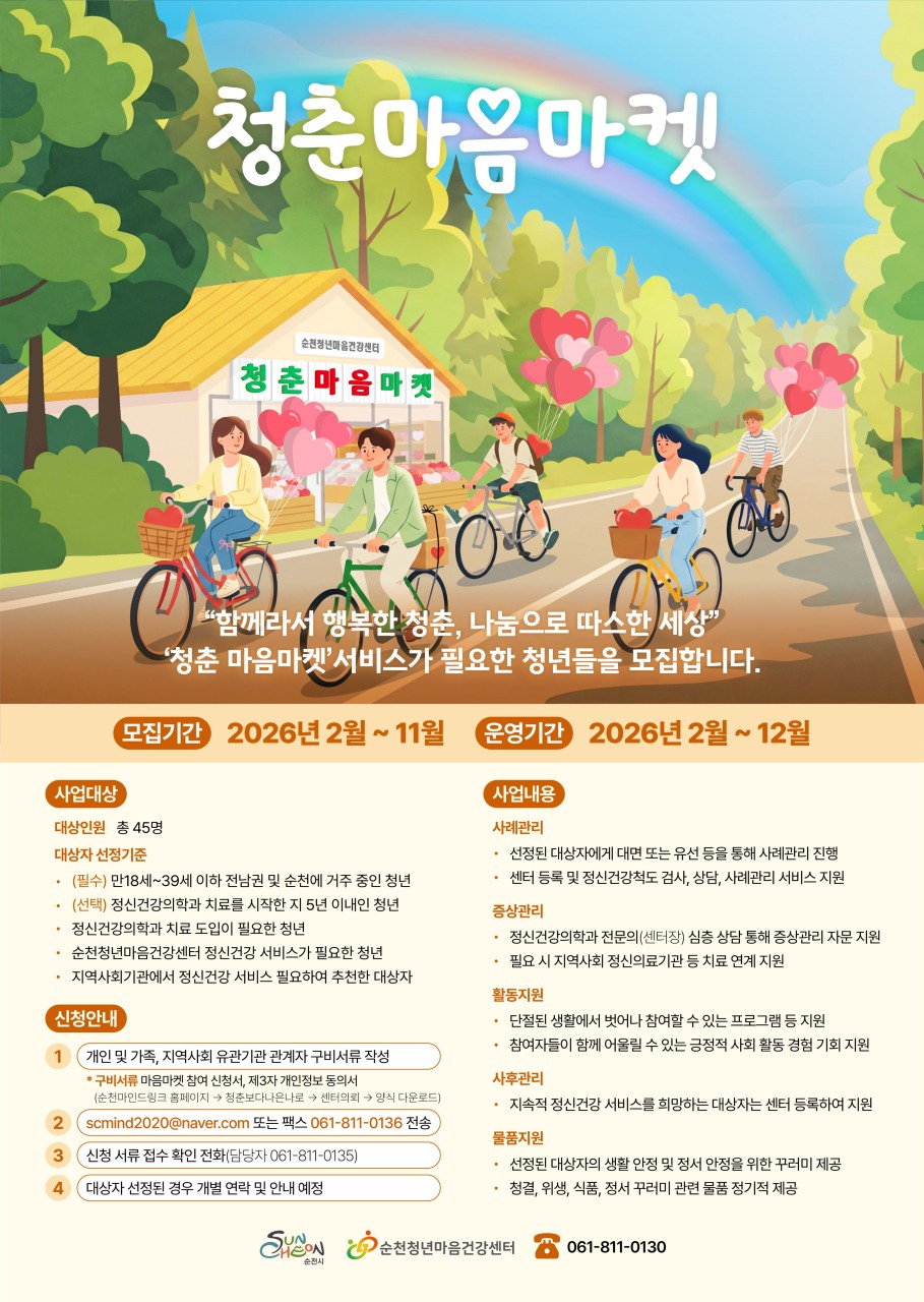 청년들의 마음을 위한 공간
❤  청춘 마음마켓 안내

요즘 많은 청년들이
학업, 취업, 인간관계 등 다양한 고민 속에서
마음의 어려움을 겪고 있습니다
​
​
순천청년마음건강센터는
공공 정신건강 전문기관으로
순천과 전남 지역 청년들의 마음 건강을 위한
다양한 정신건강 서비스를 운영하고 있습니다
​
​
청년들이 자신의 마음을 돌아보고
건강한 일상을 이어갈 수 있도록 돕는 프로그램
‘청춘 마음마켓’을 소개합니다
​
 

  사업 안내


  사업기간
2026년 2월 ~ 12월
​
  사업대상
(필수) 만 18세 ~ 39세이하 전남 및
순천에 거주 중인 청년
​
(선택) 정신건강의학과 치료를 시작한지
5년 이내인 청년
​
 정신겅간의학과 치료 도입이 필요한 청년
 순천청년마음건강센터 정신건강 서비스가 필요한 청년
 지역사회기관에서 정신건강 서비스 필요하여 추천한 대상자
​
  사업내용
청년층을 위한 정신건강 프로그램 운영
마음 건강을 위한 다양한 활동 및 지원
​
☑  신청안내

  신청방법
신청서 이메일 또는 팩스 제출
이메일 : scmind2020@naver.com
팩스 : 061 811 0136
* 신청 서류 접수 확인 전화
☎ 061 811 0135
​​
  제출서류
개인 및 가족, 지역사회 유관기관
관계자 구비서류 작성
  참여신청서, 제3자 개인정보 동의서

www.scmindlink.or.kr
* 순천마인드링크 홈페이지 → 청춘보다 나은 나로
→ 센터의뢰 → 양식 다운로드
​
​
  이런 점이 좋아요
청춘 마음마켓은
청년들이 자신의 마음을 돌보고
건강한 삶을 이어갈 수 있도록 돕는 프로그램입니다
​
✔ 청년 맞춤형 정신건강 프로그램 제공
✔ 마음 건강 상담 및 지원
✔ 청년들이 함께 소통하고 공감하는 공간
✔ 건강한 일상을 위한 마음 돌봄 기회
​
특히 요즘 마음이 지치거나
누군가와 이야기를 나누고 싶은 청년들에게
큰 도움이 될 수 있습니다
​
​
☎ 문 의
순천청년마음건강센터
  061 811 0135
​
 

 
몸의 건강만큼
마음의 건강도 중요한 시대입니다
​
청년들이 자신의 마음을 돌보고
건강한 일상을 이어갈 수 있도록
청춘 마음마켓 사업에 많은 관심 바랍니다