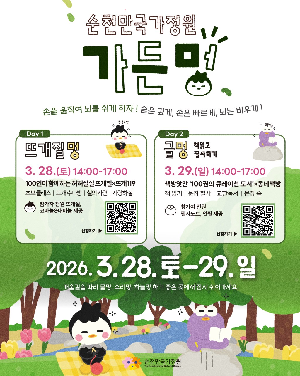 정원에서 쉬는 가장 새로운 방법
순천만국가정원 ‘가든멍’ 참여 모집

바쁜 일상 속에서 잠시 멈춰
자연 속에서 나만의 시간을
가져보는 건 어떨까요?
​
순천만국가정원에서
손을 움직이며 마음을 쉬게 하는 특별한 프로그램
‘가든멍’이 열립니다
​
푸른 정원과 잔잔한 개울길을 따라
뜨개질을 하거나 책을 읽으며
천천히 흐르는 시간을 느껴보는 힐링 프로그램입니다
​
디지털 과부하 시대,
잠시 스마트폰을 내려놓고
정원 속에서 온전한 휴식을 경험해 보세요  

 

 ‍♀  가든멍 운영 안내
  운영일시
2026. 3. 28.(토) 14:00 ~ 17:00
~ 3. 29.(일) 14:00 ~ 17:00
​
  장소
순천만국가정원 개울길 정원 일원
​
  대상
정원에서 특별한 휴식을 즐기고 싶은 누구나
(프로그램별 선착순 100명)
​
  참가비
특별가 1인 10,000원
※ 입장권·체험·먹거리 포함
※ 순천사랑상품권 5,000원 제공

 

  Day 1 : 뜨개질멍

정원에서 100명의 뜨개인이 모여
자연과 함께 뜨개질을 즐기는 시간입니다
​
  100인 뜨개질 프로젝트
정원 나무 옷을 만드는 뜨개 퍼포먼스
​
  실의 사연
서랍 속에 잠들어 있던 뜨개실 나눔
​
  초보 뜨개 클래스
뜨개질을 처음 접하는 분들도 쉽게 참여 가능
​
  뜨개질 수다방
뜨개 취미를 가진 사람들과 함께 이야기 나누기
​
  뜨개 작품 자랑하기
직접 만든 뜨개 작품 소개
​
참가자 전원에게는
뜨개실과 코바늘·돗바늘 세트가 제공됩니다

 

  Day 2 : 글멍
개울길 정원에서 책을 읽고, 마음에 남는 문장을 필사하며
차분한 시간을 보내는 프로그램입니다
​
  100권의 큐레이션 도서
순천 동네책방이 엄선한 다양한 책
​
  교환독서
내 책을 두고 다른 사람의 책을 만나는 경험
​
✏  문장 필사
마음에 닿는 문장을 천천히 필사하기
​
  100개의 문장숲 전시
참여자들이 남긴 문장이 정원 속 전시로 탄생
​
참가자 전원에게는
필사 노트와 연필이 제공됩니다

 

  가든멍이 특별한 이유
​① 나만의 한 평 휴식
참가자마다 개별 돗자리가 제공되어
자연 속에서 나만의 공간을 만들 수 있습니다
​
② 100명이 만드는 고요한 힐링
대화 대신 연필 소리와 실 뜨는 소리
개울물 흐르는 소리와 함께하는
완벽한 자연 힐링 시간
​
③ 눈치 볼 필요 없는 쉼
같은 취향의 사람들과 함께
편안하게 몰입할 수 있는
정원 속 휴식 프로그램

 

  가든멍 찾아오는 길
① 동문 매표소 광장에서 가든멍 부스 방문
▼
② 참가자 확인 후 가든멍 Gate 입장
▼
③ 정원 속 가든멍 표식 따라 이동
▼
④ 분홍색 자동차 포인트 찾기
▼
⑤ 잔디밭과 개울길이 보이면 도착

☎ 문 의
로컬잇수다
  인스타그램 DM @molip205
  010 8173 0116

 

 

자연 속에서 잠시 멈추고
손을 움직이며 마음을 쉬는 시간
​
순천만국가정원에서 만나는
특별한 힐링 프로그램 가든멍
개울길을 따라 흐르는 자연 속에서
천천히 쉬어가는 하루를 경험해 보세요