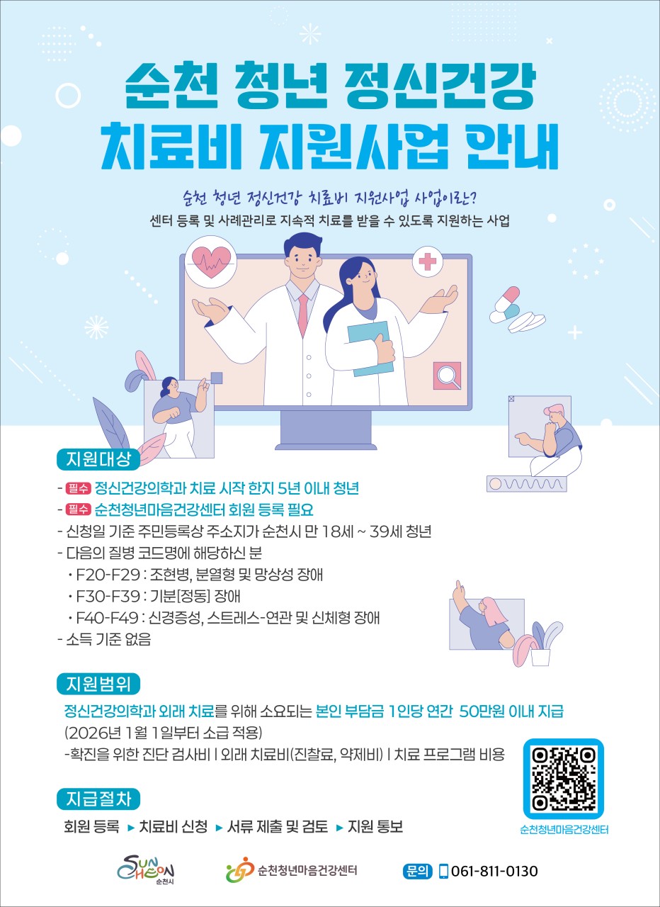 순천 청년 정신건강 치료비 지원사업 안내
순천 청년이라면 꼭 알아야 할 소식
​
마음이 아플 때,
혼자 버티지 않아도 됩니다
​
순천시에서 청년들의 정신건강 회복을 위해
치료비를 지원합니다

 
​
순천 청년 정신건강
치료비 지원사업

✔ 지원기간
2026년 3월 ~ 12월
(예산 소진 시까지)
​
✔ 지원대상
순천시에 주소를 둔 만 18세 ~ 39세 청년
정신건강의학과 치료 시작 5년 이내
순천청년마음건강센터 회원 등록 필수
​
해당 질병코드
F20~F29 : 조현병 등
F30~F39 : 기분(정동) 장애
F40~F49 : 신경증·스트레스 관련 장애
​
✔ 지원내용
정신건강의학과 외래 치료비
연간 최대 50만원 지원
​
진찰료, 약제비, 검사비
치료 프로그램 비용
​
✔ 신청 절차
회원 등록 → 치료비 신청 → 서류 검토 → 지원
​
☎  문의
순천청년마음건강센터
061 811 0130
​
​
순천마인드링크
마음이 힘든 청년들과 마음으로 연결될 수 있는 순천마인드 링크
www.scmindlink.or.kr

치료는 빠를수록 좋고,
부담은 줄어야 합니다