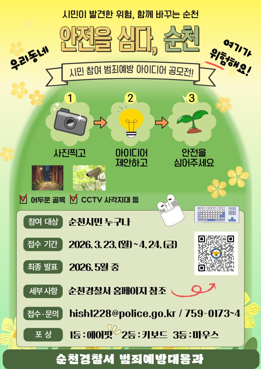 안심 순천 프로젝트 시작!
시민 참여 범죄예방 아이디어 공모전
혹시 길을 걷다가

여기 좀 위험한데…

하고 느끼신 적 있으신가요 ?
​
우리 동네 위험 지역을 알리고
아이디어를 제안할 기회 !
​
  이제는 그냥 지나치지 말고
직접 바꿔보세요 !

 
​
  참여 방법, 어렵지 않습니다

1 ⃣ 사진 찍고
​어두운 골목, CCTV 사각지대 등
​
2 ⃣ 아이디어 제안하고
“여기 이렇게 바꾸면 더 안전할 것 같아요”
​
3 ⃣ 개선 아이디어 제출
hish1228@police.go.kr
​
​
  시민의 시선이
도시를 더 안전하게 만듭니다
​
 
​
  참여방법

위험한 장소 발견  
​
▼
​
사진 촬영  
​
▼
​
개선 아이디어 작성 제출 ✍ 
​
​ 

  이런 곳이면 OK

✔ 어두운 골목
✔ CCTV 사각지대
✔ 범죄 우려 공간
​
‼  평소 “여기 위험한데?” 했던 곳
바로 참여 대상입니다
​
 
​
  이런 아이디어 찾습니다
✔ 당근 안심거래존 처럼
안전하게 거래할 수 있는 공간만들기
​
✔ 노년층 보행약자를 위한
벤치형 마을 버스 정류장 표지판 설치
​
​
  안전을 심다, 순천 공모전

✅ 참여대상
순천시민 누구나
​
​
  신청기한
2026. 3. 23.(월) ~ 4월 24일까지
​
​
  최종발표
2026. 5월 중
​
​
더 자세한 내용은
순천경찰서 홈페이지를 참고해주세요 !
www.jnpolice.go.kr
​
​
☎  문 의
순천경찰서 범죄예방대응과
☎ 061 759 0173~4
​
  시 상
  경찰서장 표창
​
  최우수(1명) : 노이즈캔슬링 이어폰
⌨ 우수(2명) : 키보드
  장려(3명) : 마우스

 

도시는
누군가 만들어주는 게 아니라
  함께 만들어가는 것 !
​
여러분의 작은 제안이
더 안전한 순천을 만듭니다
지금 바로 참여해보세요