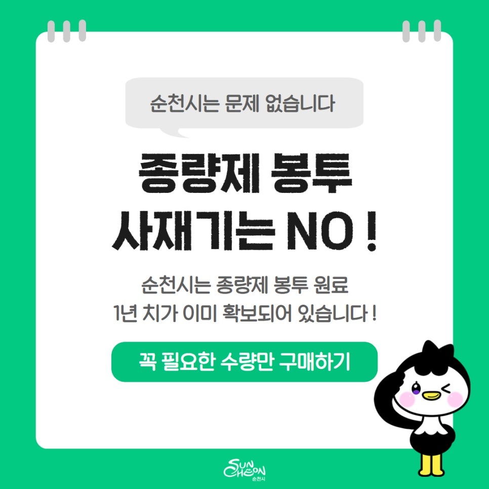 종량제봉투 사재기? NO
순천시는 걱정 안 하셔도 됩니다!
순천시 2026년
종량제봉투 공급 안정 확보!
​
요즘 뉴스 보시면서
“비닐 대란 온다던데…?”
“종량제봉투 미리 사둬야 하나?”

이렇게 고민하신 분들 계시죠?  

순천시는 전혀 걱정 안 하셔도 됩니다  

  순천시는 종량제봉투 이미 충분히 확보!

순천시는

2026년 종량제봉투 공급을 위한 준비를
이미 선제적으로 마쳤습니다
​
✅ 종량제봉투 재고량 약 1개월분 확보
✅ 제작 원료 1년 치 확보 완료
​
“당장도, 앞으로도 공급 문제 없습니다!”

 

  왜 이런 이야기가 나오고 있나요?

최근 중동 지역 분쟁 장기화로 인해
플라스틱 원료 수급 불안정 이야기가 나오면서
이른바 ‘비닐 대란’ 우려가 확산되고 있습니다
​
하지만 순천시는
초기부터 제조사와 협력해
​
✅ 신규합성수지
✅ 재생합성수지

등 필요한 원료를 미리 확보해
안정적인 생산 체계를 유지하고 있습니다

 
​
⚠  오히려 문제는 ‘사재기’
​
최근 일부에서 종량제봉투를
필요 이상으로 구매하는 현상이 나타나고 있습니다
​
이로 인해 일시적으로
판매 수요가 급증하는 상황입니다
​
하지만 중요한 건
현재 공급에는 전혀 문제가 없습니다!
​
 

  순천시는 안정적인 공급 계속됩니다

순천시는
​
✅ 종량제봉투 수급 상황 지속 점검
✅ 판매소 공급 관리 강화
​
이를 통해
시민들이 불편 없이 이용할 수 있도록
철저히 관리할 계획입니다
​
현재 종량제봉투 공급에
문제가 없는 만큼
​
필요 이상의 구매나 사재기는
자제해 주시기 바랍니다

 

  시민 여러분께 드리는 안내

종량제봉투는
필요할 때, 필요한 만큼만 구매하시면 충분합니다  
​
어려운 시기
괜히 미리 쌓아두기보다
서로 배려하는 소비가 더 중요합니다
​
순천은 준비되어 있습니다!
안심하고 꼭 필요한 수량만 구매해주세요!
​