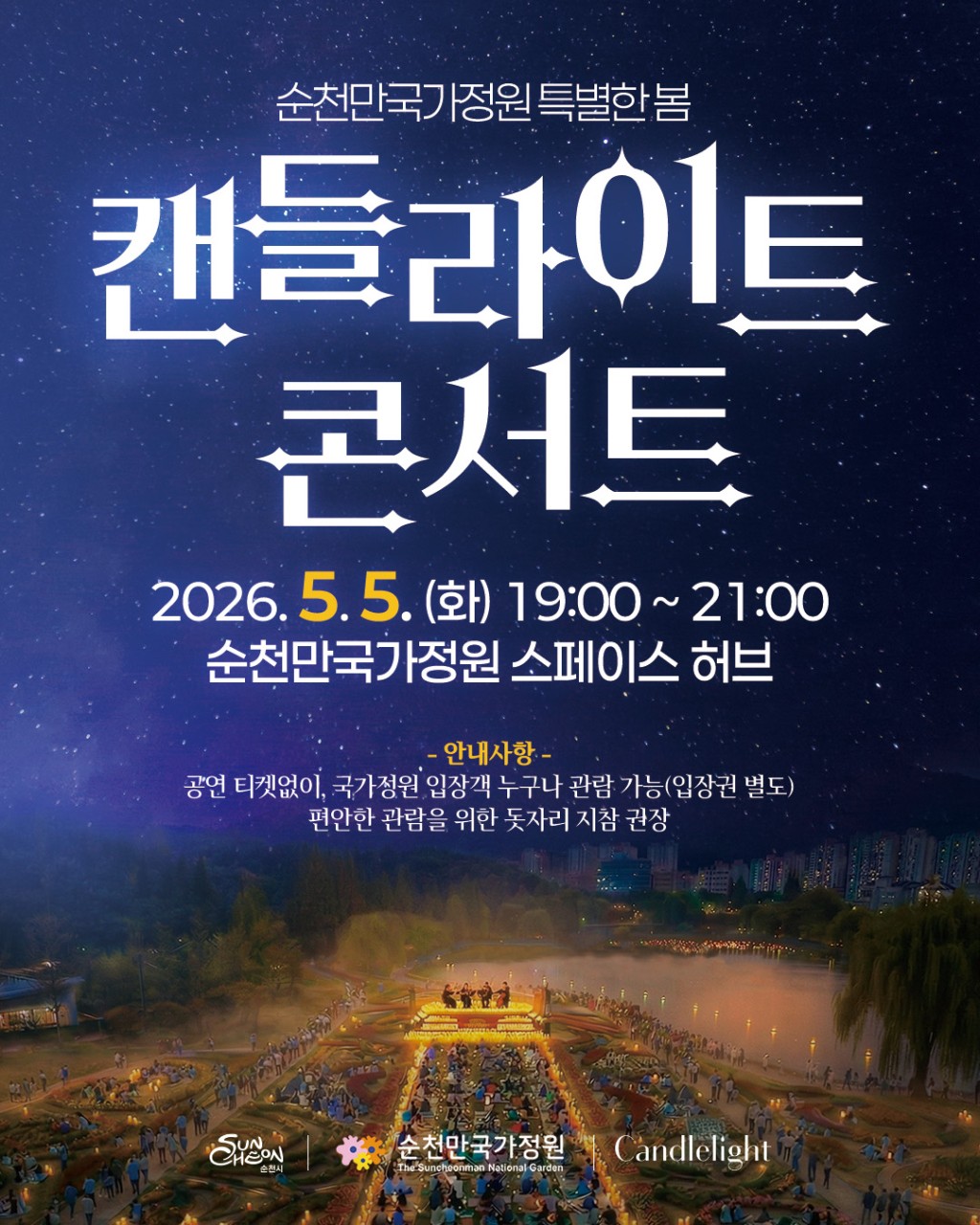 별빛 아래, 가장 낭만적인 밤
순천만국가정원 캔들라이트 콘서트

해가 지고
정원이 천천히 빛나기 시작하는 시간
​
잔잔한 음악이 흐르고
촛불처럼 따뜻한 빛이 공간을 채우면
​
그날 밤은
조금 더 특별해집니다
​
순천만국가정원이
단순한 ‘정원’이 아니라
​
음악과 빛이 머무는 무대가 되는 순간
​
5월 5일,
하루만 열리는 감성 가득한 밤

 

 행사 안내
☘  행사명
캔들라이트 콘서트
​
  일 시
2026. 5. 5.(화) 19:00 ~ 21:00
​
  장 소
순천만국가정원 스페이스 허브
​
  주요내용
빛과 함께하는 야간 정원 공연
클래식 4중주 연주
MZ세대 인기 아티스트 공연
​
  출 연
이석훈 / 최유리
아티레 콰르텟
​
✅ 관 람
별도 좌석 없이 자유 관람
(돗자리 지참 가능)

 
​
☘  공연 프로그램

  아티레 콰르텟
바이올린, 비올라, 첼로가 어우러진 클래식 4중주

봄봄봄 / 밤양갱
사계 ‘봄’ 1악장
Happy Things
바다가 보이는 마을
지금 이 순간
You raise me up
​
따뜻하고 섬세한 선율로
정원을 감성적인 무대로 채워줍니다

  이석훈
따뜻하고 깊이 있는 음색의 감성 보컬
​
잔잔한 밤공기와 어우러져
오래 남는 여운을 전합니다
​
  최유리
조용히 스며드는 감성적인 목소리
​
담백한 표현으로 밤의 분위기를
더욱 깊게 만들어줍니다

 

  이벤트

빛의 길 선착순 모집이 완료되었습니다
참여해주신 모든 분들 감사합니다

선착순 100명에게만 주어지는 특별한 순간
​
공연팀 입장 시
빛의 길을 함께 만들어보는 경험✨
​
  모집기간
2026. 4.29. ~ 5.3.
​
✅ 참여방법
QR코드 → 신청
※ 조기 마감될 수 있어요!

 

  방문 꿀팁 !

✅ 자리 선점하려면 조금 일찍 도착 추천
✅ 돗자리 + 얇은 겉옷 챙기기 (밤에는 선선)
​
✅ 주차는   오천그린광장 이용
✅ 혼잡 예상   대중교통 이용 추천

✅ 해질 시간부터 들어가면
노을 + 야경 + 공연까지 풀코스 가능

 

⚠  관람 안내
​
  별도 티켓 없이 관람 가능
(국가정원 입장객 대상)
​
  좌석 없이 자유 관람
돗자리 챙기면 훨씬 편해요
​
  음식 반입, 반려동물 동반은 자제
​
  공연 중 촬영 진행 예정
관람 시 촬영 동의로 간주됩니다

 
​
그날의 정원은
그냥 ‘예쁜 공간’이 아니라
​
빛이 흐르고
음악이 머물고
기억이 남는 밤이 됩니다
​
놓치면
조금 아쉬울지도 몰라요
​
5월 5일,
당신의 하루에
조용히 남을 장면 하나
​
순천만국가정원에서 만나요