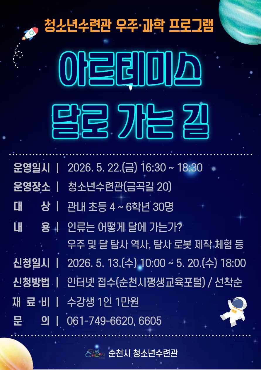 우주 좋아하는 친구들 모여라!
「아르테미스 : 달로 가는 길」 참가자 모집  

인류는 어떻게 달에 가는 걸까?
달 탐사 로봇은 어떻게 움직일까?


미래 우주산업과 과학기술을
직접 배우고 체험할 수 있는 특별한 시간!
​
순천시 청소년수련관에서
우주·과학 프로그램
「아르테미스 : 달로 가는 길」을 운영합니다 ✨
​
우주에 관심 많은 친구들이라면
이번 기회 절대 놓치지 마세요!
​
  운영일시
2026. 5. 22.(금)
⏰16:30 ~ 18:30
​
  운영장소
순천시 청소년수련관
(전라남도 순천시 금곡길 20)
​
  모집대상
관내 초등학교 4~6학년
30명 선착순 모집!

 

  어떤 활동을 하나요?
이번 프로그램에서는
​
  인류의 달 탐사 역사
  아르테미스 프로젝트 알아보기
  우주와 달 탐사 이야기
  탐사 로봇 제작 체험
​
우주과학을 쉽고 재미있게
배워볼 수 있습니다  
​
직접 만들고 체험하면서
미래 과학자의 꿈도 키워보세요!

 

 ‍ 어떻게 신청하나요 ?

  신청기간
2026. 5. 13.(수) 10:00 ~ 5. 20.(수) 18:00
※ 선착순 접수로 진행됩니다!
​
  신청방법
순천시평생교육포털 인터넷 접수
 순천시평생교육포털
https://lms.schc.go.kr/lms/class_01.do
​
  재료비
수강생 1인 1만원
​
  문 의
순천시 청소년수련관
☎ 061 749 6620, 6605

 

  이런 친구들에게 추천합니다 !

  우주와 행성 이야기를 좋아하는 친구
  로켓, 달 탐사 같은 과학 콘텐츠에 관심 있는 친구
  직접 만들고 체험하는 활동을 좋아하는 친구
  탐사 로봇 제작을 해보고 싶은 친구
  미래 과학자·우주연구원의 꿈을 가진 친구
✨ 과학을 더 재미있게 경험하고 싶은 친구
​
우주를 향한 호기심이 있다면
누구나 즐겁게 참여할 수 있는 프로그램입니다  

 
​
달을 향한 인류의 도전!  
이제는 직접 배우고 체험해볼 시간입니다
​
우주를 좋아하는 친구들의
많은 관심과 참여 바랍니다  ✨