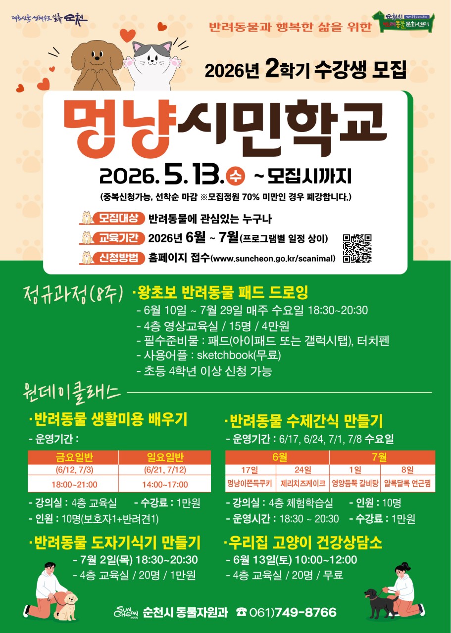 <  2026 2학기 순천 멍냥시민학교 수강생 모집>

순천에서 반려동물과 더 행복해지는 방법, 여기 다 있어요!
​
반려동물과 함께하는 삶,
조금 더 잘하고 싶다는 생각 해본 적 있나요?
순천시에서 준비한 ‘멍냥시민학교 2학기’가 시작됩니다.
교육부터 체험까지, 반려인이라면 꼭 참여해볼 프로그램이에요!
​
  모집 안내
  모집기간 : 2026. 5. 13.(수) ~ 모집 시까지 (선착순 마감)
​
  모집대상 : 반려동물에 관심 있는 누구나
​
  교육기간 : 2026년 6월 ~ 7월 (프로그램별 상이)
​
  신청방법
순천시반려동물문화센터 홈페이지 접수
https://www.suncheon.go.kr/scanimal/
  정규과정 (8주)

  왕초보 반려동물 패드 드로잉

그림 못 그려도 괜찮아요!
귀여운 우리 반려동물을 직접 그려보는 시간  
​
  일시 : 6. 10. ~ 7. 29.(매주 수요일) 18:30 ~ 20:30
​
 ‍ 장소 : 반려동물문화센터 4층 영상교육실(순천시 역전길 50)
​
  인원 : 15명 모집
​
  수강료 : 4만원
​
  준비물 : 패드(아이패드 또는 갤럭시탭) , 터치펜 / 사용어플 sketchbook (무료)
초등학교 4학년 이상 신청 가능

  원데이 클래스
짧지만 알찬 체험 프로그램도 준비되어 있어요!
​
✂  반려동물 생활미용 배우기
♥ 일시 : 금요일반 / 일요일반 운영
금 18:00~21:00 / 일 14:00~17:00
♥ 장소 : 반려문화동물문화센터 4층 교육실
♥ 인원 : 10명 (보호자+반려견 1)
♥ 수강료 : 1만원

  반려동물 수제간식 만들기
♥ 일시 : 6/17, 6/24, 7/1, 7/8 (수요일) 18:30 ~ 20:30
♥ 장소 : 반려문화동물문화센터 체험학습실
♥ 인원 : 10명
♥  수강료 : 1만원
♥  만들기 메뉴
멍냥이 쫀득쿠키./ 제리치즈케이크 / 영양듬뿍 갈비탕 / 알록달록 연근칩

  반려동물 도자기 식기 만들기
♥ 일시 : 7. 2.(목) 18:30 ~ 20:30
♥ 장소 : 반려문화동물문화센터 4층 교육실
♥ 인원 : 20명
♥ 수강료 : 1만원

  우리집 고양이 건강상담소
♥ 일시 : 6. 13.(토) 10:00 ~ 12:00
♥ 장소 : 반려동물문화센터 4층 교육실
♥ 인원 : 20명
♥ 수강료 : 무료
​
  문의 : 순천시 동물자원과 ☎ 061 749 8766
​
​반려동물은 우리 가족이니까,
더 잘 알고 더 잘 돌보고 싶은 마음 
​
이번 기회에 우리 아이와 더 가까워지는 시간 만들어보세요 ✨
