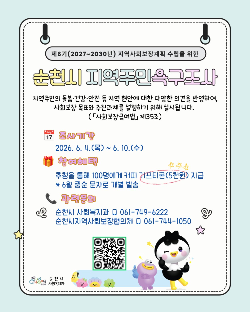제6기 지역사회보장계획 수립
순천시 지역주민 욕구조사
☕ 순천의 미래 복지
여러분의 의견으로 만들어집니다!

순천시가
제6기(2027~2030년)
지역사회보장계획 수립을 위한
시민 욕구조사를 실시합니다! ✨

 

지역사회보장계획이란 ?
지역사회보장계획은
시민의 삶과 가장 가까운 복지 정책을 담는
중요한 계획인데요 !
​
 ‍ ‍ ‍  돌봄은 충분한지
  건강서비스는 필요한지
  안전한 생활환경은 갖춰졌는지
  복지서비스는 어떤 부분이 더 필요한지
​
시민 여러분의 다양한 의견을 듣고
더 나은 순천을 만들어가기 위해
설문조사를 진행합니다
​
 

  순천시 지역주민 욕구조사
이번 조사는 순천시민의 복지 수요와
지역 현안을 파악해 앞으로 4년간의
사회보장 정책 방향을 설정하기 위한
기초자료로 활용됩니다
​
시민 여러분의 작은 의견 하나가
순천의 미래 복지 정책에 큰 힘이 될 수 있습니다!  
​
✅ 설문조사 참여안내

  조사기간
2026. 6. 4.(목) ~ 6. 10.(수)
​
  참여대상
  순천시민 누구나
​
  참여방법
✔ 카드뉴스 내 QR코드 스캔
✔ 온라인 설문 참여
  설문 참여 링크
 * 순천시 지역주민 욕구조사 *
https://form.naver.com/response/M09CUTVuN6PTI4Vsoh44_w
​
  어떤 내용을 조사하나요?
​
총 6개 분야, 12개 문항으로 진행됩니다
✅ 기본사항
✅ 지역사회 인식
✅ 사회보장 우선순위
✅ 복지 정책 수요
✅ 중장기 계획 핵심단어 제안 등
​
몇 분이면 참여 가능한
간단한 설문이니 많은 관심 부탁드립니다  
​
  참여혜택
  추첨을 통해 100명에게
☕ 커피 기프티콘(5천 원권) 증정!
※ 6월 중순 개별 문자 발송 예정
​
  문의
☎ 순천시 사회복지과
061 749 6222
☎ 순천시지역사회보장협의체
061 744 1050
​
 

 
순천에 이런 복지서비스가 더 있었으면 좋겠다!
이런 부분은 꼭 개선됐으면 좋겠다!

시민 여러분의 소중한 의견이 모여
더 따뜻하고 살기 좋은 순천을 만들어 갑니다  
​
많은 참여 부탁드립니다!