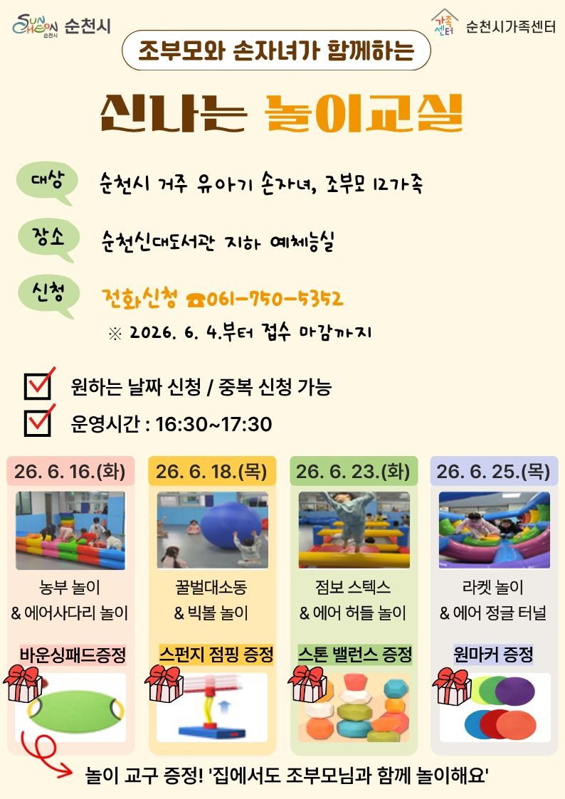 조부모와 손자녀가 함께하는
신나는 놀이교실 참여자 모집

조부모와 손자녀가 함께하는
  신나는 놀이교실 참여가족 모집!
​
손자녀와 더 가까워지는 특별한 시간!
아이들은 신나게 뛰어놀고
조부모님은 손자녀와 소중한 추억을 쌓을 수 있는
「신나는 놀이교실」이 찾아왔습니다
​
​
순천시가족센터에서 준비한 이번 프로그램은
다양한 신체활동 놀이를 통해 세대 간 유대감을 높이고
즐거운 추억을 만들 수 있는 특별한 시간인데요
​
놀이도 즐기고, 놀이교구 선물까지 받을 수 있어
더욱 알찬 프로그램이랍니다!  
​
​
  조부모와 손자녀가 함께하는 신나는 놀이교실

 ‍ ‍ ‍  대 상
순천시 거주 유아기 손자녀와 조부모 12가족
​
  장 소
​순천신대도서관 지하 예체능실
​
  신청방법
전화 신청 061 750 5352
​
  접수기간
2026년 6월 4일부터 마감 시까지
​
⏰ 운영시간
매회 오후 4시 30분 ~ 5시 30분
✔ 원하는 날짜 신청 가능
✔ 중복 신청 가능
​
 
​
  프로그램 일정

  6월 16일(화)
농부 놀이 & 에어사다리 놀이
신체활동을 통해 균형감각과 협동심을 키워보는 시간!
  바운싱패드 증정
​
​
  6월 18일(목)
꿀벌대소동 & 빅볼 놀이
커다란 공과 함께 신나게 뛰고 굴리며 즐기는 놀이활동
  스펀지 점핑 증정
​
​
  6월 23일(화)
점보 스텝스 & 에어 허들 놀이
다양한 장애물 코스를 통과하며 몸을 움직여보는 시간
  스톤 밸런스 증정
​
​
  6월 25일(목)
라켓 놀이 & 에어 정글 터널
탐험하듯 즐기는 신체놀이 프로그램
  원마커 증정
​
 
​
  놀이교구도 받아가세요!
​
프로그램 참여 가족에게는
놀이교구를 선물로 드립니다
​
집에서도 조부모님과 손자녀가 함께
놀이를 이어갈 수 있도록
다양한 교구가 준비되어 있어요
​
놀이교실이 끝난 뒤에도
가족 간의 즐거운 시간을 이어갈 수 있답니다
​
​
  문 의
순천시가족센터
061 750 5352

 

  세대를 잇는 행복한 놀이시간

아이들에게는 신나는 놀이 경험을
조부모님께는 손자녀와 더욱 가까워질 수 있는
소중한 시간을 선물하는 신나는 놀이교실!
​
함께 웃고 뛰어놀며 세대 간 사랑을 키워가는
특별한 추억을 만들어 보세요  
​