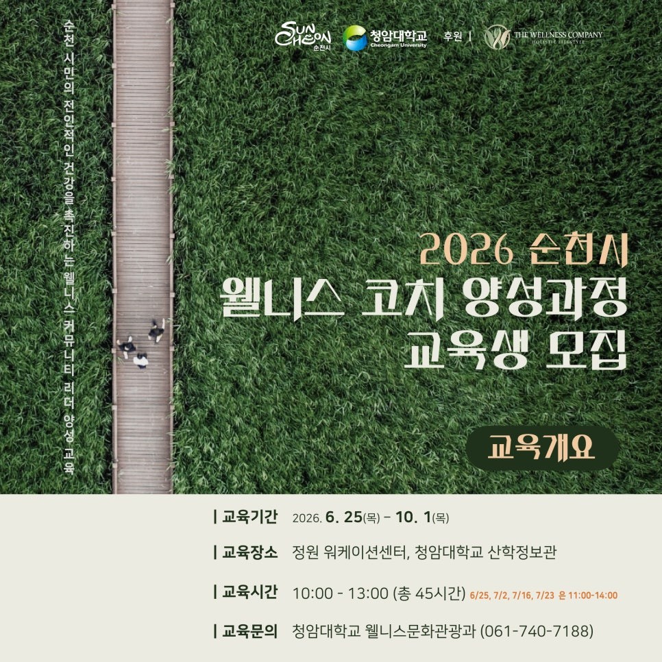 2026 순천시 웰니스 코치
양성과정 교육생 모집

건강한 삶에 관심 있으신가요?
​
사람과 지역을 연결하는
새로운 역할에 도전하고 싶으신가요?
​
순천시가 치유·웰니스 도시 브랜드를 강화하고
지역 기반 웰니스 커뮤니티를 활성화하기 위해
「2026 순천시 웰니스 코치 양성과정」
교육생을 모집합니다!  
​
​
웰니스에 대한 이해부터 코칭 실습
지역사회 연계 모델까지 체계적으로 배울 수 있는
특별한 교육 과정에 시민 여러분의
많은 관심과 참여 바랍니다
​
  웰니스 코치란?
웰니스 코치는 개인의
건강한 생활습관 형성과 삶의 균형을 돕는
전문 코치입니다
​
신체 건강뿐만 아니라  
마음 건강  , 관계  , 삶의 만족도 ✨까지
함께 살피며 스스로 변화를 만들어갈 수 있도록
지원하는 역할을 합니다
​
​
  교육 안내
  교육기간
2026. 6. 25.(목) ~ 10. 1.(목)
​
​
  교육장소
정원 워케이션센터
청암대학교 산학정보관
​
​
⏰ 교육시간
기본 10:00 ~ 13:00
총 45시간 과정
일부 일정은 11:00 ~ 14:00 운영
​
​
  교육비
무료
​
​
☎  문 의
청암대학교 웰니스문화관광과
061 740 7188

 


✨ 이런 내용을 배워요!
​
  치유도시 순천의 미래와 웰니스 도시 비전
  강점을 활용한 자기이해와 자기관리
  스트레스 관리와 마음챙김
  건강한 신체 활동과 운동 코칭
  몸을 살리는 영양관리
  웰니스 코칭 커뮤니케이션 실습
  그룹 멘토코칭 및 지역사회 연계 활동
​
​
  모집 안내
  접수기간
2026. 6. 5.(금) ~ 6. 16.(화)
​
​
  결과발표
2026. 6. 19.(금) 개별 연락
​
​
  모집대상
만 19세 이상 순천시민
건강한 라이프스타일과 자기계발에 관심 있는 시민
지역 커뮤니티 활동에 관심 있는 시민
요가·명상·피트니스 등 관련 분야 종사자
​
  신청 방법
1 ⃣ 참가신청서 작성
​
2 ⃣ 이메일 제출
  2020012@ca.ac.kr
​
3 ⃣ 서류 심사 후 면접 진행
​
4 ⃣ 최종 교육생 선발
​
※ 신청하고 반드시
☎ 061 740 7188 접수확인
​
※ 면접은 자격심사보다
참여 의지와 활동 가능성 확인 중심으로 진행
​
  면접일시
2026. 6. 18.(목) 오전 10시
  수료 후엔?
​
✅ 민간 웰니스 코치 자격증 취득
✅ 순천시 공공프로젝트 활동 기회 제공
✅ 심화 보수 과정 우선 신청 가능
✅ 국내 최고 수준의 코칭 전문가에게
배우는 실전 역량
​
가르치는 전문가가 아니라
함께 걷는 파트너로
​
당신의 따뜻한 한마디가
누군가의 삶을 바꿉니다
​
세계적 생태도시 순천에서
이제 당신이 웰니스의 주인공이 될 차례입니다  
​
  이런 분께 추천합니다!
✔ 건강한 삶을 실천하고 싶은 분
✔ 웰니스 분야에 관심이 있는 분
✔ 새로운 배움과 자기계발을 원하는 분
✔ 지역사회 활동에 참여하고 싶은 분
✔ 사람들의 건강한 변화를 돕고 싶은 분
순천이 꿈꾸는
치유·웰니스 도시의 미래
​
그 시작을 함께할
웰니스 코치에 도전해 보세요!  ✨
​
​