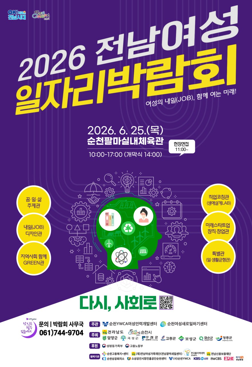 여성의 내 일(Job), 함께 여는 미래!
2026 전남 여성일자리박람회 개최

  취업을 꿈꾸는
여성들을 위한 특별한 기회!
​
2026 전남 여성일자리박람회가
순천에서 열립니다!

취업과 창업을 준비하고 계신가요?
​
다양한 기업과 구직자가
한자리에 모여 취업 정보를 나누고
현장 면접까지 진행하는
「2026 전남 여성일자리박람회」가
오는 6월 25일 순천팔마실내체육관에서 개최됩니다
​
이번 박람회는 경력단절여성,
재취업 희망 여성, 창업을 준비하는 여성 등
새로운 도전을 꿈꾸는 여성들에게
​
실질적인 취업 기회를 제공하고
다양한 일자리 정보를 공유하기 위해 마련되었습니다
​
  행사 개요
​
  일 시
2026. 6. 25.(목) 10:00 ~ 17:00
※ 기념식 14:00
​
  장 소
순천팔마실내체육관
​
  참여인원
1,200여 명
​
✨ 내 용
취·창업 희망 여성 대상 일자리 연계,
채용정보 제공, 현장면접, 취업상담 등
​
 

✨ 어떤 프로그램이 있나요?

  꿈·일·삶 주제관
일과 삶의 균형, 여성의 경력개발과
미래 비전에 대해 함께 고민하는 공간입니다
​
​
  내일(JOB) 디자인관
구직자를 위한 취업상담과 진로설계,
직업 정보 제공이 진행됩니다
​
​
  지역사회 함께 GREEN관
친환경·ESG 관련 산업과 지역사회 연계
일자리 정보를 만나볼 수 있습니다
​
​
  직업코칭관(생애설계 LAB)
개인의 경력과 역량을 분석해
맞춤형 진로 방향을 설계할 수 있습니다
​
​
  미래스타트업 창직·창업관
창업을 준비하는 여성들을 위한
창업정보와 다양한 지원사업을 안내합니다
​
​
⚖ 특별관(일·생활균형관)
육아와 직장생활을 병행하는 여성들을 위한
유용한 정책과 정보를 제공합니다
​
​
  현장면접관
기업 인사담당자와 직접 만나
채용 상담과 면접에 참여할 수 있습니다
​
 
​
 ‍  이런 분들께 추천합니다!
​
✅ 취업을 준비 중인 청년 여성
✅ 출산·육아 이후 재취업을 고민하는 경력단절여성
✅ 새로운 분야로 이직을 준비하는 직장인
✅ 창업에 관심 있는 예비 창업가
✅ 전남 지역 기업 채용정보가 궁금한 분
✅ 직업 상담과 진로 설계를 받아보고 싶은 분
✅ 다양한 정부·지자체 지원사업 정보를 알고 싶은 분
✅ 나에게 맞는 일자리를 찾고 싶은 모든 여성
​
​ 

  왜 참여해야 할까요?
​
✔ 기업 인사담당자와 직접 만날 수 있는 기회
✔ 다양한 채용정보를 한자리에서 확인
✔ 취업 준비에 필요한 상담과 컨설팅 제공
✔ 창업 관련 최신 정보 습득
✔ 여성 맞춤형 일자리 정책 안내
✔ 무료로 참여 가능한 취업 지원 프로그램
​
 
​
혼자 준비하면
어렵고 막막할 수 있는 취업과 창업
​
이번 박람회에서는
다양한 전문가와 기업 관계자를 만나
실질적인 정보를 얻고,
새로운 기회를 발견할 수 있습니다
​
