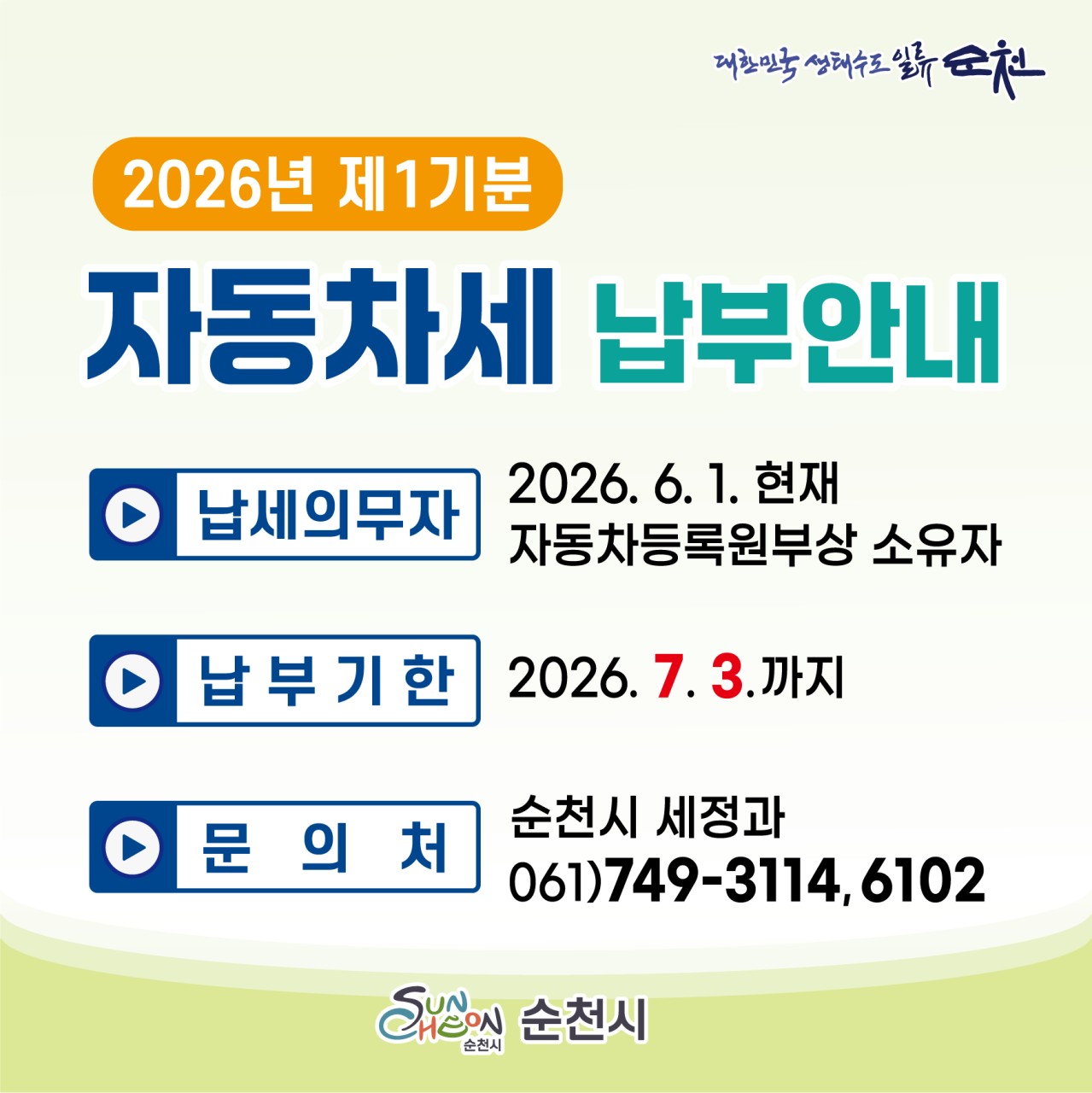 2026년 제1기분 자동차세
  7월 3일까지 꼭 납부하세요

  6월은 자동차세 납부의 달입니다!
​
자동차를 소유하고 계신
시민 여러분께 알려드립니다
​
2026년 제1기분 자동차세가
부과됨에 따라 납부 안내를 드립니다
​
자동차세는 시민 여러분의 소중한 세금으로
도로·교통시설 확충과 지역 발전을 위한
재원으로 활용됩니다
​
납부기한이 지나면 가산세가 부과될 수 있으니
기간 내 꼭 납부하시기 바랍니다
​
​ 

  자동차세 납부 안내

✅ 납세의무자
2026년 6월 1일
현재 자동차등록원부상 소유자
​
​
  과세기간
2026년 1월 1일 ~ 6월 30일
※ 상반기 중 취득한 차량은 취득일부터 과세됩니다
※ 화물차, 승합차, 경차, 소액승용차(본세 10만 원 이하)는 6월에 1년분이 한꺼번에 부과됩니다
※ 6월 2일 이후 취득한 차량은 6월분 양수세액이
7월 수시분으로 부과됩니다
​
​
  납부기간
2026년 6월 16일 ~ 7월 3일
※ 연납 차량은 이번 자동차세 부과 대상에서 제외됩니다
​
​ 

  편리한 납부 방법

  현금입출금기(CD/ATM) 납부
전국 모든 금융기관의 CD/ATM에서
지방세 조회 후 납부할 수 있습니다
​
 현금카드, 통장, 신용카드 이용 가능
  타행 카드 사용 시 수수료가 발생할 수 있습니다
​
​
  가상계좌 및 지방세입계좌 납부
고지서에 기재된 개인전용 가상계좌(농협) 또는
지방세입계좌를 이용해 납부할 수 있습니다
​
​
  인터넷 납부
  위택스(WETAX)
  지로(GIRO)
  각 금융기관 인터넷뱅킹
편리하게 납부 가능합니다
​
​
☎ ARS 신용카드 납부
전화 142 211
신한, 삼성, 현대, KB국민, 롯데,
NH농협, 하나, BC카드 등으로 납부 가능
​
​
  간편결제 납부
카카오페이, 네이버페이 등 간편결제 앱에서
고지서 우측 하단 바코드를 스캔하여
납부할 수 있습니다
​
​ 

❓ 자동차세가 궁금하다면?
자동차세는 자동차 보유에 따라
부과되는 지방세로, 차량 종류와 배기량 등에 따라
세액이 결정됩니다
​
납부기한 내에 납부하지 않을 경우
가산세가 발생할 수 있으므로
반드시 기한 내 납부해 주시기 바랍니다
​
  문 의
순천시 세정과
☎ 061 749 6102
​
순천시 지방세 콜센터
☎ 061 749 3114
​