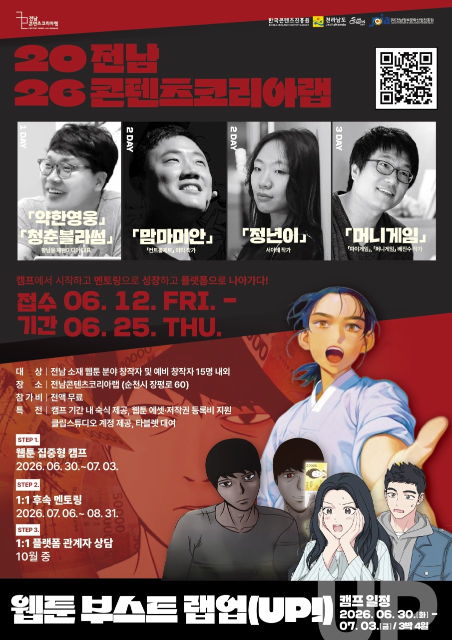 2026 전남 콘텐츠코리아랩 웹툰 부스트 캠프(UP) 참가자 모집

웹툰 작가를 꿈꾼다면? ✍ 

웹툰 창작을 시작하고 싶지만
어디서부터 시작해야 할지 고민이신가요?
현직 작가의 강연부터 실전 멘토링, 플랫폼 관계자 상담까지!

전남의 웹툰 창작자와 예비 창작자를 위한
「2026 전남 콘텐츠코리아랩 웹툰 부스트 캠프(UP)」 참가자를 모집합니다.  
캠프에서 시작해 멘토링으로 성장하고 플랫폼으로 나아가는 특별한 기회!
웹툰 창작 역량을 한 단계 끌어올리고 싶은 분들의 많은 참여 바랍니다.

  모집 안내
  접수기간 : 2026. 6. 12.(금) ~ 6. 25.(목)
  모집인원 : 전남 소재 웹툰 분야 창작자 및 예비 창작자 15명 내외
 교육기간 : 2026. 6. 30.(화) ~8. 31.(월)
  교육장소 : 전남콘텐츠코리아랩 (순천시 장평로 60)
  참가비 : 전액 무료

✍  신청 방법
✅ 전남콘텐츠코리아랩 홈페이지 공고문 확인 후 신청서 및 제출서류 이메일 제출
2025contentsacademy@gmail.com

 문의 : 전남콘텐츠코리아랩
061 722 2018

✨ 이런 혜택이 제공됩니다

✅ 캠프 기간 내 숙식 제공
✅ 웹툰 에셋 및 저작권 등록비 지원
✅ 클립스튜디오 계정 제공
✅ 태블릿 대여 지원

  웹툰 부스트 캠프(UP) 프로그램
(STEP 1) 웹툰 집중형 캠프 
2026. 6. 30.(화) ~ 7. 3.(금)
3박 4일 동안 웹툰 제작 역량을 집중적으로 키우는 창작 캠프가 진행됩니다.

(STEP 2) 1:1 후속 멘토링
  2026. 7. 6.(월) ~ 8. 31.(월)
전문 멘토와 함께 작품을 점검하고 창작 방향을 구체화하는 맞춤형 멘토링이 진행됩니다.

(STEP 3) 플랫폼 관계자 상담
  2026년 10월 중
플랫폼 관계자와의 상담을 통해 실제 연재 및 진출 가능성을 모색해 볼 수 있습니다.

  특별 강연
웹툰·콘텐츠 분야에서 활발히 활동 중인 전문가들이 함께합니다.
✔ 「청춘블라썸」 홍남용 재담미디어 대표
✔ 「맘마미안」 콘텐츠 제작·미티 작가
✔ 「정년이」 서이레 작가
✔ 「머니게임」, 「파이게임」, 「매치전」 배진수 작가

현직 작가들의 생생한 경험과 노하우를 직접 들을 수 있는 특별한 시간도 준비되어 있습니다.
순천에서 펼쳐지는 3박 4일의 특별한 웹툰 성장 프로젝트!  
창작의 꿈을 현실로 만들고 싶다면 이번 웹툰 부스트 캠프(UP) 에 도전해 보세요.