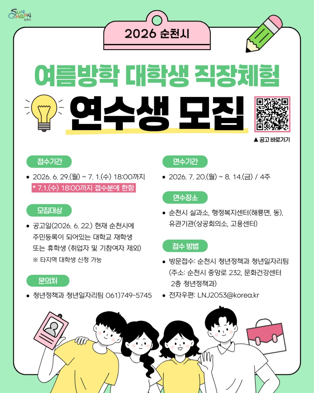 2026 여름방학 대학생 직장체험 연수생 모집

여름방학 알차게 보내자! ☀ 
​
다가오는 여름방학, 단순한 아르바이트를 넘어
실제 행정과 공공기관 업무를 경험해 볼 수 있는 기회가 찾아왔습니다!
​
순천시에서는 대학생들에게 직무 경험과
진로 탐색의 기회를 제공하기 위해
「2026년 여름방학 대학생 직장체험 연수생」을 모집하는데요.
​
공공기관에서 실무를 직접 경험하며
의미 있는 방학을 보내고 싶은 대학생이라면 놓치지 마세요!
​
  접수기간 : 2026. 6. 29.(월) ~ 7. 1.(수) 18:00까지
※ 접수 마감 이후에는 신청이 불가능하니 기간 내 신청해 주세요.

  모집대상 : 공고일(2026. 6. 22.) 현재
순천시에 주민등록이 되어 있는 대학 재학생 대학 휴학생
※ 취업자 및 기참여자는 제외
※ 타지역 대학 재학생도 신청 가능합니다.
​
  신청방법
방문접수 : 순천시 청년정책과 청년일자리팀(중앙로 232 문화건강센터 2층)
전자우편 접수 LNJ2053@korea.kr
​
  연수기간 : 2026. 7. 20.(월) ~ 8. 14.(금)
총 4주간 운영됩니다.
​
  연수장소 
다양한 공공기관 및 행정기관에서 근무하게 됩니다.
순천시 실과소, 행정복지센터(해룡면 포함), 상공회의소, 고용센터 등 유관기관
​
✨ 직장체험으로 무엇을 얻을 수 있을까요?
✅ 공공기관 업무 경험
✅ 직무 이해도 향상
✅ 진로 탐색 기회
✅ 실무 역량 향상
✅ 사회 경험 및 책임감 향상

학교에서는 배우기 어려운 실제 업무 환경을 경험하며
사회 진출 전 소중한 경험을 쌓을 수 있습니다.
​
자세한 사항은 QR 공고문을 확인해주세요
​
  문의 : 순천시 청년정책과 청년일자리팀 ☎ 061 749 5745
​
올여름, 단순한 방학이 아닌 성장의 시간을 만들어 보세요!  
​
4주간의 직장체험을 통해 실무 경험은 물론
진로에 대한 방향성까지 얻을 수 있는 좋은 기회가 될 것입니다.
관심 있는 대학생 여러분의 많은 참여 바랍니다.  
​