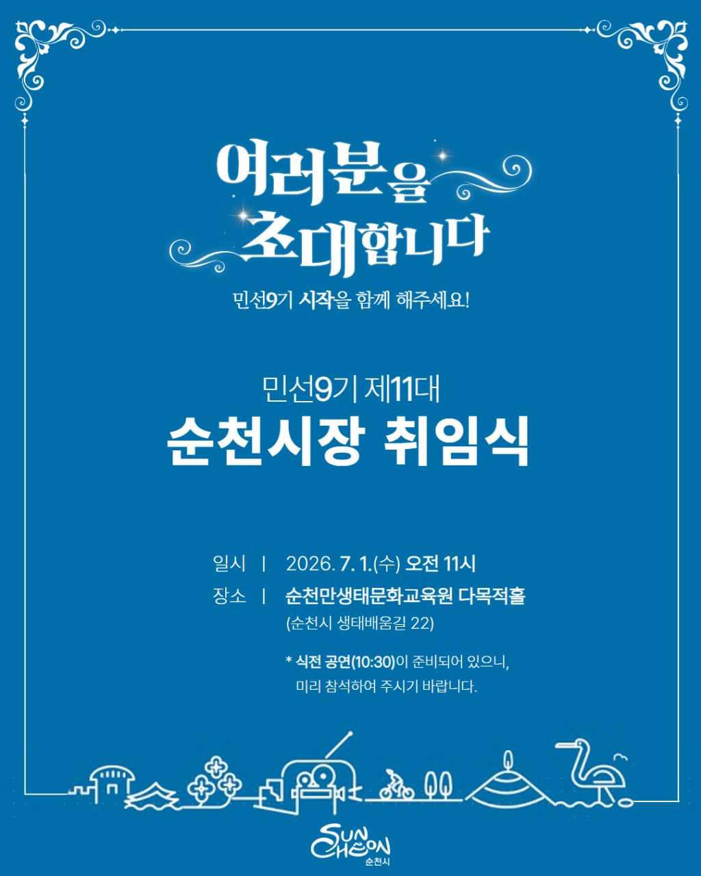 새로운 순천의 시작, 함께해 주세요!

민선9기 제11대
손훈모 순천시장 취임식​에
시민 여러분을 초대합니다
​
​
7월 1일, 순천의 새로운 출발을 함께하는
뜻깊은 자리가 마련됩니다
​
민선9기 제11대 순천시장 취임식은
시민과 함께 새로운 비전을 나누고
앞으로의 순천을 함께 만들어가기 위한 첫걸음입니다
​
시민 화합 퍼포먼스와 식전공연도 준비되어 있으며
직접 참석이 어려운 분들을 위해
유튜브 라이브도 진행될 예정입니다
​

새로운 순천의 시작을
함께 응원해 주세요!  
​
​
 

  행사 안내
​
  일 시
2026년 7월 1일(수) 10:40 ~ 12:00
​
​
  장 소
순천만생태문화교육원 다목적홀
​
​
  본행사
11:00 시작
​
​
  식전공연
10:40부터 진행
​
※ 식전공연이 오전 10시 40분부터 진행되오니
조금 일찍 오시면 더욱 풍성하게 즐기실 수 있습니다
​
 
​
​
  어떤 행사가 진행되나요?

이번 취임식에서는 새로운 출발을 알리는
다양한 순서가 준비되어 있습니다
​
✔  취임선서
✔  취임사
✔  축사
✔  시민 화합 퍼포먼스
​
시민과 함께 새로운 비전을 공유하고
모두가 하나 되는 의미 있는 시간이 될 예정입니다
​
​ 

  유튜브 라이브 생중계
​
현장 참석이 어려우신 분들도 걱정하지 마세요!
​
​
취임식은 순천시 공식 유튜브를 통해
실시간 생중계될 예정입니다  
​
​
시간과 장소에 상관없이
새로운 순천의 시작을 함께하실 수 있습니다

https://youtu.be/cb KooFevtE
 

  새로운 순천의 첫걸음
​
순천의 새로운 미래를 향한 첫걸음
​
시민 여러분의 관심과 응원이 더해질 때
더욱 의미 있는 출발이 됩니다
​
현장에서 함께하시거나 유튜브 라이브로
새로운 시작의 순간을 함께해 주세요
​
7월 1일
시민 여러분을 기다리겠습니다