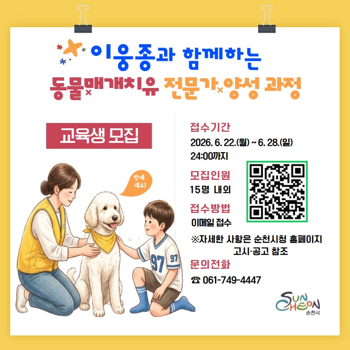 「동물매개치유 전문가 양성 과정」 교육생 모집

  반려견과 함께하는 새로운 도전!
​
​
반려견과 함께하는 시간이
누군가에게는 치유가 될 수 있다는 사실
알고 계셨나요?
​
​
동물매개치유는 사람과 동물이 함께 교감하며
정서적 안정과 심리적 회복을 돕는 치유 활동으로
​
​
반려견과 함께 새로운 전문 분야에
도전하고 싶은 시민들에게 좋은 기회입니다
​
​ 

  동물매개치유 전문가란?
​
동물과 사람의 긍정적인 상호작용을 활용해
정서적 안정과 심리·사회적 회복을
지원하는 전문인력입니다
​
​
대상자의 특성에 맞는
동물매개치유 프로그램을 기획하고 운영하며
사람과 동물이 함께 성장하는
치유 활동을 이끌어갑니다
​
​
✅ 모집 안내
  모집기간
2026. 6. 22.(월) ~ 6. 28.(일) 24:00
​
​
  모집인원
총 15명 내외
​
​
  지원대상
✔ 동물등록이 완료된 반려견을 양육하고 있는
19세 이상 순천시민
​
✔ 동물매개치유에 관심이 있으며
교육 전 과정에 참여 가능한 분
​
​
⬇ ⬇ ⬇ 
아래 공고문 참고해 주세요 !

​
  접수방법
  이메일 신청
godnest2002@korea.kr으로
신청서 접수
​
※ 마감 시간이 지나면 접수가 어려우니
미리 신청해 주세요!

 
​
  이런 분들께 추천합니다!

  반려견과 함께 의미 있는 활동을 해보고 싶은 분
  동물매개치유 분야를 전문적으로 배우고 싶은 분
  반려동물과 함께하는 새로운 진로에 관심 있는 분
  사람과 동물이 함께 행복한 사회를 만드는 데 함께하고 싶은 분
​
​ 

반려견과의 일상이
누군가에게는 큰 위로가 될 수 있습니다
​
사람과 동물이 함께 성장하는
따뜻한 치유의 첫걸음 !
​
동물매개치유 전문가 양성 과정에서
시작해 보세요!  ✨
​
관심 있는 시민 여러분의 많은 참여를 바랍니다
​
